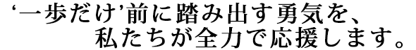 “一歩だけ”前に踏み出す勇気を、私たちが全力で応援していきます。