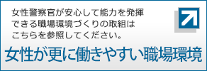 女性警察官が安心して能力を発揮できる職場環境作りの取組はこちらを参照してください。女性が更に働きやすい職場環境